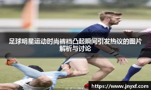 足球明星运动时尚裤裆凸起瞬间引发热议的图片解析与讨论
