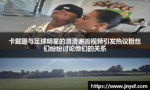 卡戴珊与足球明星的浪漫邂逅视频引发热议粉丝们纷纷讨论他们的关系