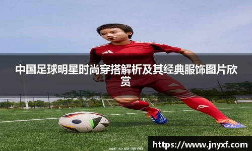 中国足球明星时尚穿搭解析及其经典服饰图片欣赏